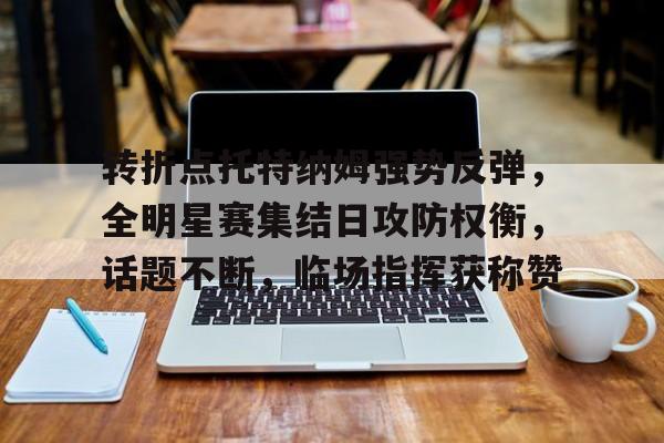 开云中国体育平台入口转折点托特纳姆强势反弹，全明星赛集结日攻防权衡，话题不断，临场指挥获称赞的简单介绍
